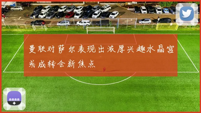 曼联对萨尔表现出浓厚兴趣水晶宫或成转会新焦点